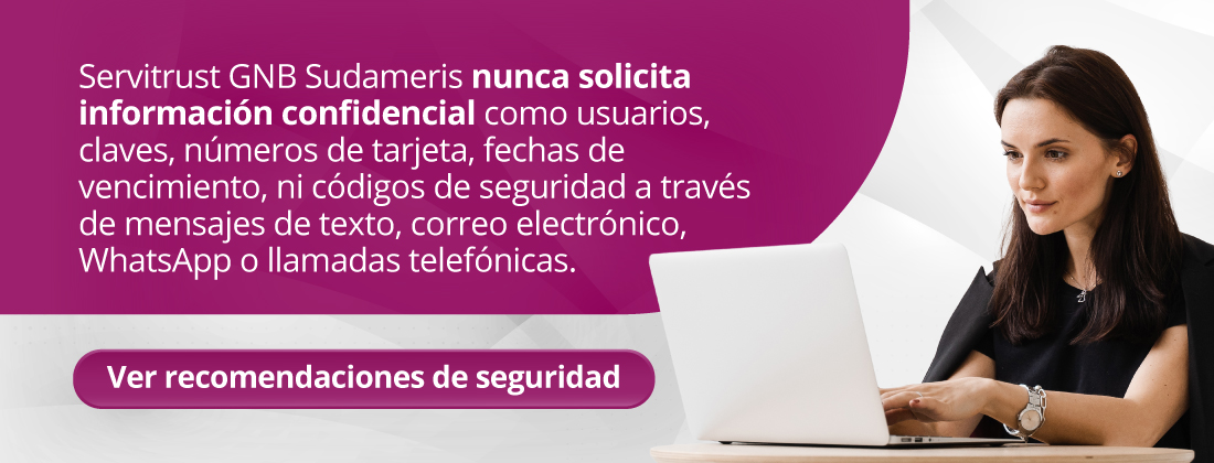 Servitrust GNB Sudameris nunca solicita información confidencial como usuarios, claves, números de tarjeta, fechas de vencimiento, ni códigos de seguridad a través de mensajes de texto, correo electrónico, WhatsApp o llamadas telefónicas.